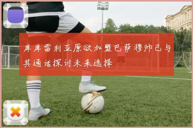 库库雷利亚原欲加盟巴萨穆帅已与其通话探讨未来选择