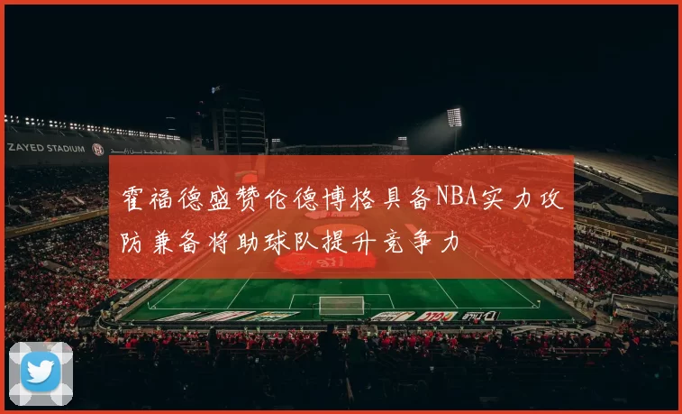 霍福德盛赞伦德博格具备NBA实力攻防兼备将助球队提升竞争力