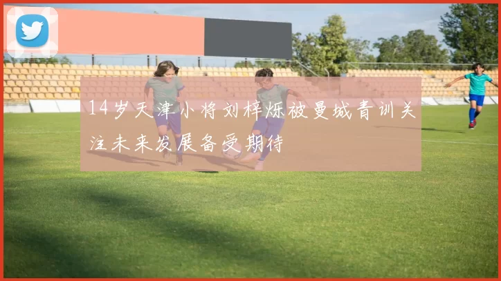 14岁天津小将刘梓烁被曼城青训关注未来发展备受期待