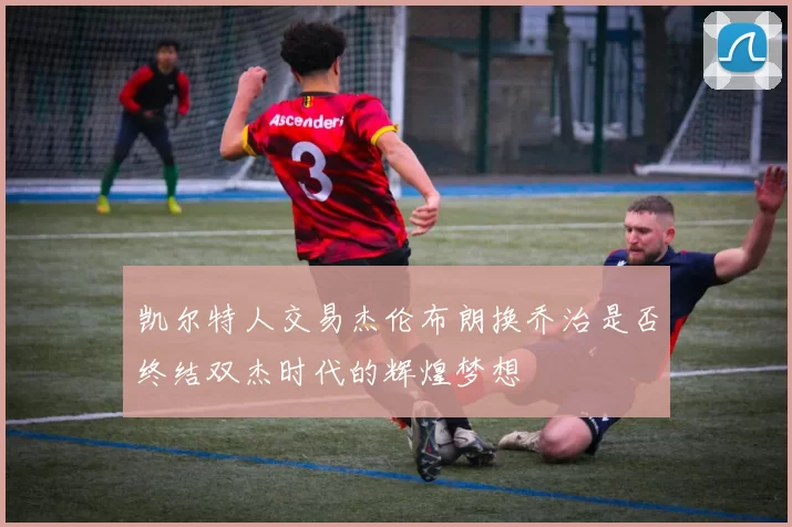凯尔特人交易杰伦布朗换乔治是否终结双杰时代的辉煌梦想