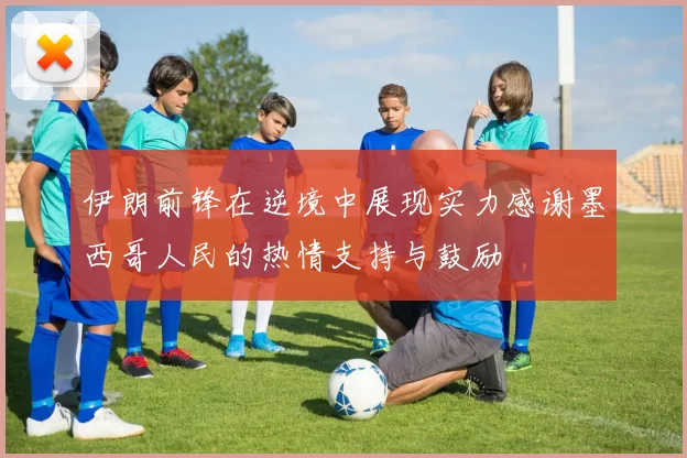 伊朗前锋在逆境中展现实力感谢墨西哥人民的热情支持与鼓励