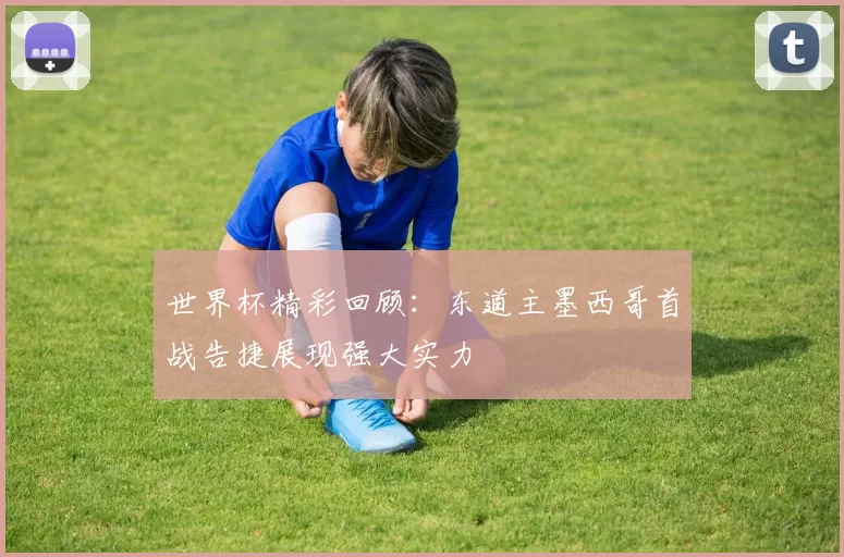 世界杯精彩回顾：东道主墨西哥首战告捷展现强大实力