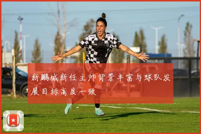 新鹏城新任主帅背景丰富与球队发展目标高度一致